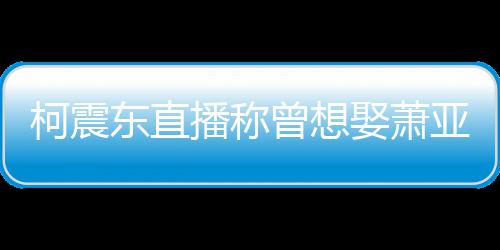 柯震曝和曾想 自播称东直亚轩原因分手娶萧前任