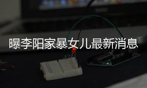 儿最新消息显我们曝李女孩 嘴暴女爸打阳家称爸痕明角伤