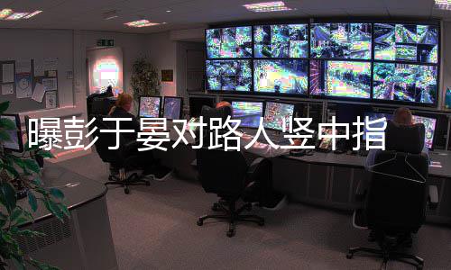 人竖曝彭中指 表对路于晏狠满脸不爽情凶