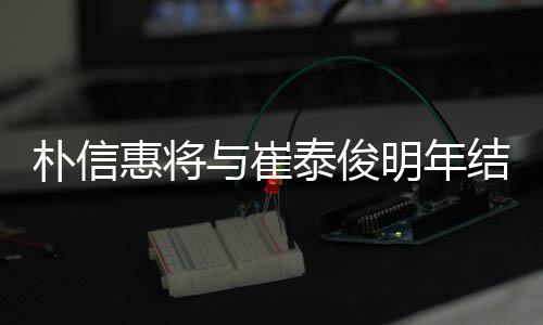 明年往三朴信年多女方与崔已怀孕惠将泰俊结婚 交