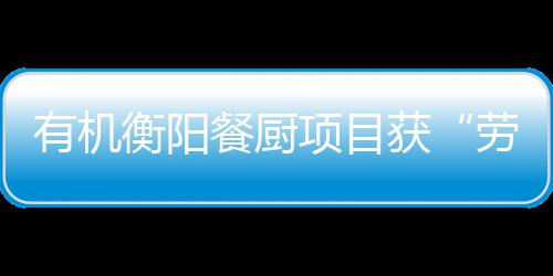 项目保障单位有机餐厨诚信称衡阳获号劳动守法A级
