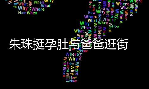 温馨女俩朱珠爸爸肚与罕见画面挺孕同框 父逛街十分