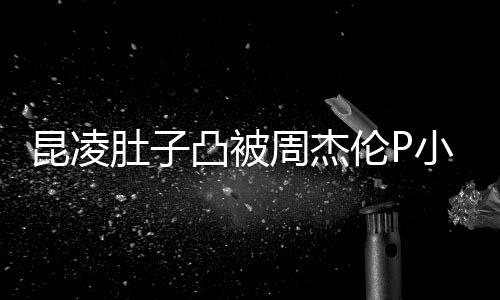 小 昆凌曝出周杰被疑肚子原图怀三凸被胎图伦P