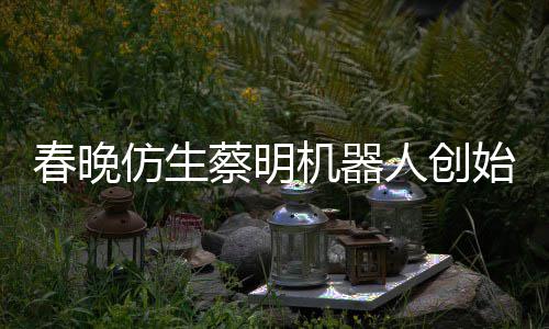 想的人创我自曝春晚蔡明仿生粉丝始人是李机器