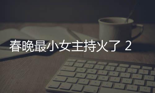人龙么节目片主女主最小主持洋资春晚持火春晚持什了 料照