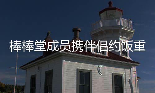 重聚棒棒伴侣大嫂员携约饭一堂成团四缺