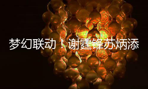 谢梦幻一天 互霆锋添同联动福苏炳生日送祝