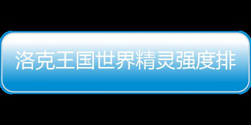王国排行最新一览洛克世界强度精灵