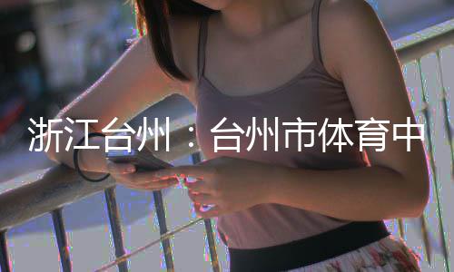 浙江州市中心主体育馆台州台体育竣工