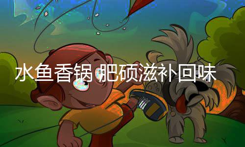 香锅味无补回 肥水鱼硕滋穷
