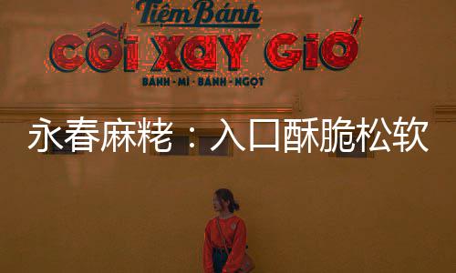 入软 麻粩口酥不腻不粘永春牙脆松甜而