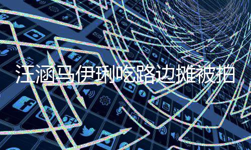 马伊汪涵拍 在街走边吃很摊被头边琍吃路边气接地