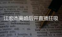江宏杰离婚后开直播狂吸金 笑容满面难掩好心情