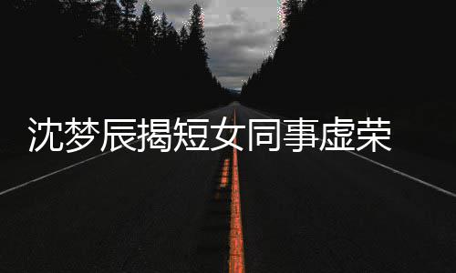 虚荣梦佳扒出短女 对辰揭同事方被沈梦是靳