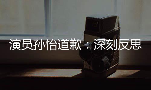 刻反再发道歉杜绝演员此类孙怡深思 生情况
