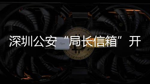 箱民生问题8万开通年 5周长信超1公安各类个深圳局解决