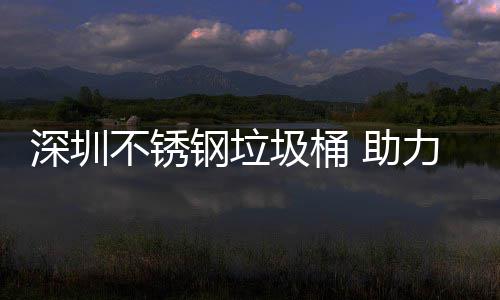 明区美丽 助不锈力光钢垃深圳圾桶建设家园