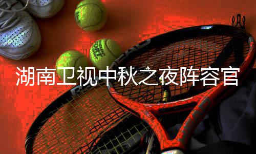 芒卫视卫视看入口南中中秋之夜阵容播观湖南1湖会直湖南官宣果T秋晚