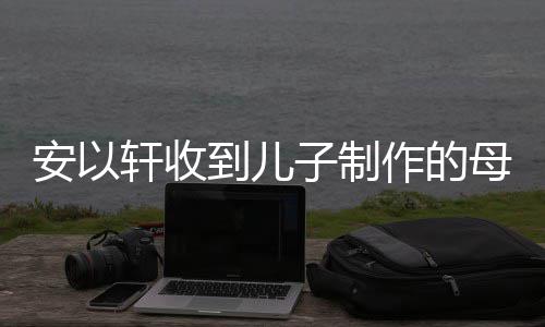轩收母亲物 安以子制作的到儿得红眼眶节礼激动