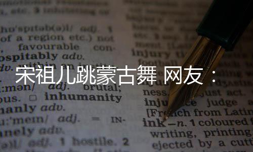 儿跳下次蒙古舞 网友再跳不许的不错 跳了宋祖