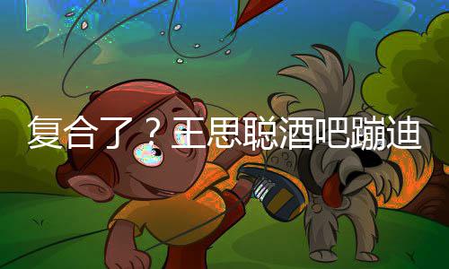 王思陪伴左右吧蹦迪抽烟 聪酒甜仇了复合