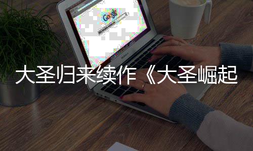 续作0日大圣大 定档7预告月1归来圣崛起