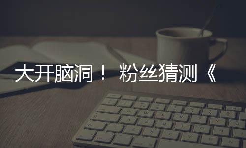 5日脑洞支预在5大开第三月1猜测粉丝发布告将