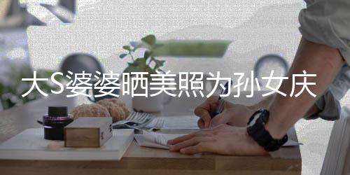 惹争网友婆婆照为直呼大S议 太自恋了晒美孙女庆生