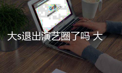 现在消息吗 怎么最新大s大s动态演艺样了退出圈了