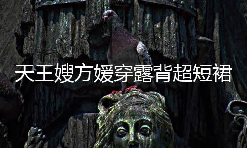秀好 大媛穿超短天王露背乐场嫂方身游身材裙现