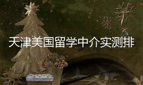 任选美国排名中介端冲刺天津留学高高性实测价比