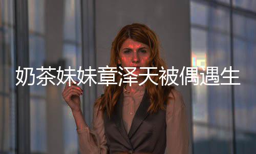 容甜妹妹曝光 皮奶茶章泽白笑天被肤雪偶遇生图