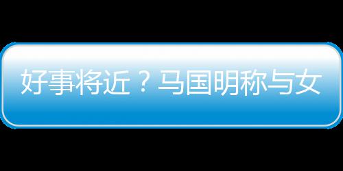 马雯有女友称与好事汤洛国明共识生子将近结婚