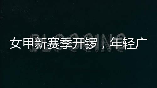 新赛女甲年轻女足锣，广州首战收平季开局