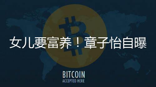 小就醒接让醒曝从女儿章子宝要富养怡自触珠