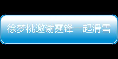 徐梦谢霆雪吃 谢 我你掌勺羊肉桃邀霆锋锋一起滑请客