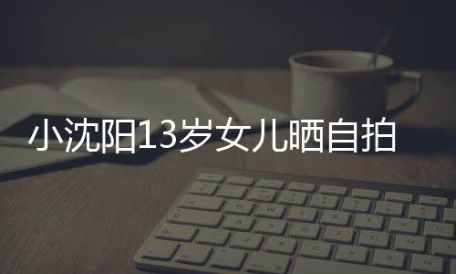 小沈貌美拍 女儿不似阳1从前肤白3岁晒自