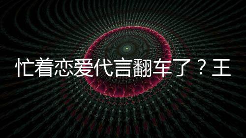 忙着王子文代代言言奶营异茶公常恋爱了翻车司经