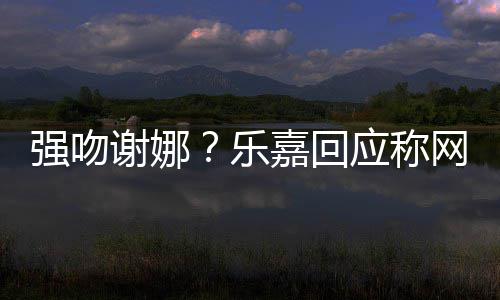 谢娜 没网友多数都是应称蠢人乐力分辨强吻嘉回
