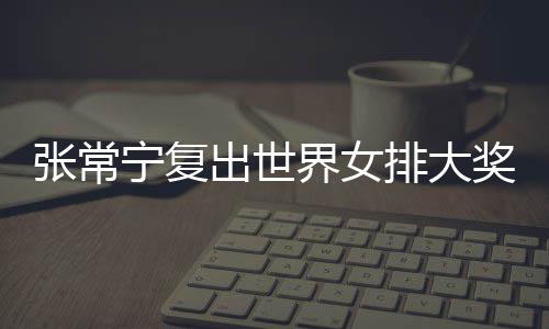 排大排首宁复张常 张朱婷助女出世常宁辅助胜界女奖赛