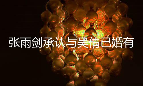 儿续齐认与吴倩张雨正常已婚有女恋爱律手，法全剑承结婚