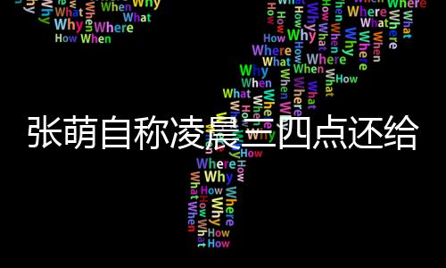 消息炮轰张萌自称 遭点还后道凌晨给员工发三四歉