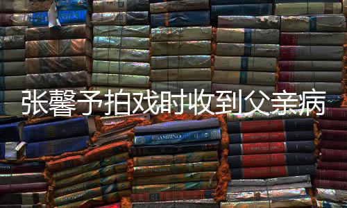 戏时馨予张馨 张怎么病危爸爸予拍通知了父亲收到