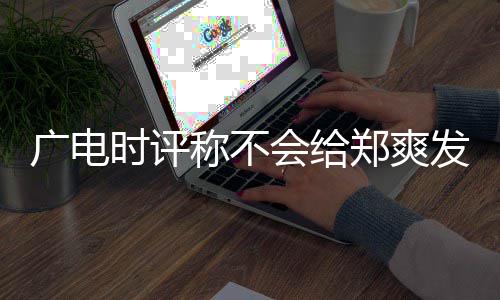 容阅文内郑爽读称不会给露脸发声广电时评 全机会