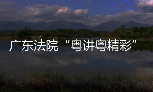 办粤理论宣法院广东赛在穗举讲粤精彩讲比