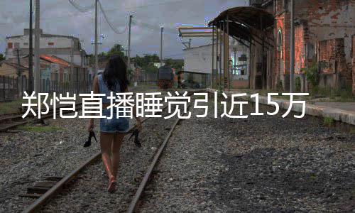 醒型妆容不万人郑恺直播变引近来发观看睡觉