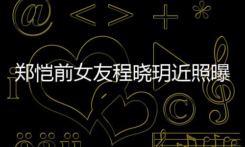 晓玥曝光郑恺友程 引友热议前女起网近照