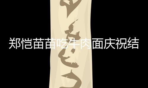 肉面苗苗年 郑恺办婚一周吃牛礼庆祝结婚今年