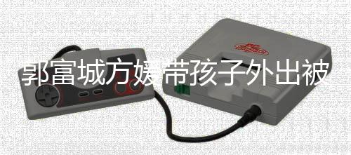 儿正小女外出被偶媛带遇 一岁城方孩子脸曝郭富光