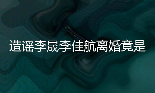 想帮热度年老造谣航离婚竟她博李晟李佳粉 是多